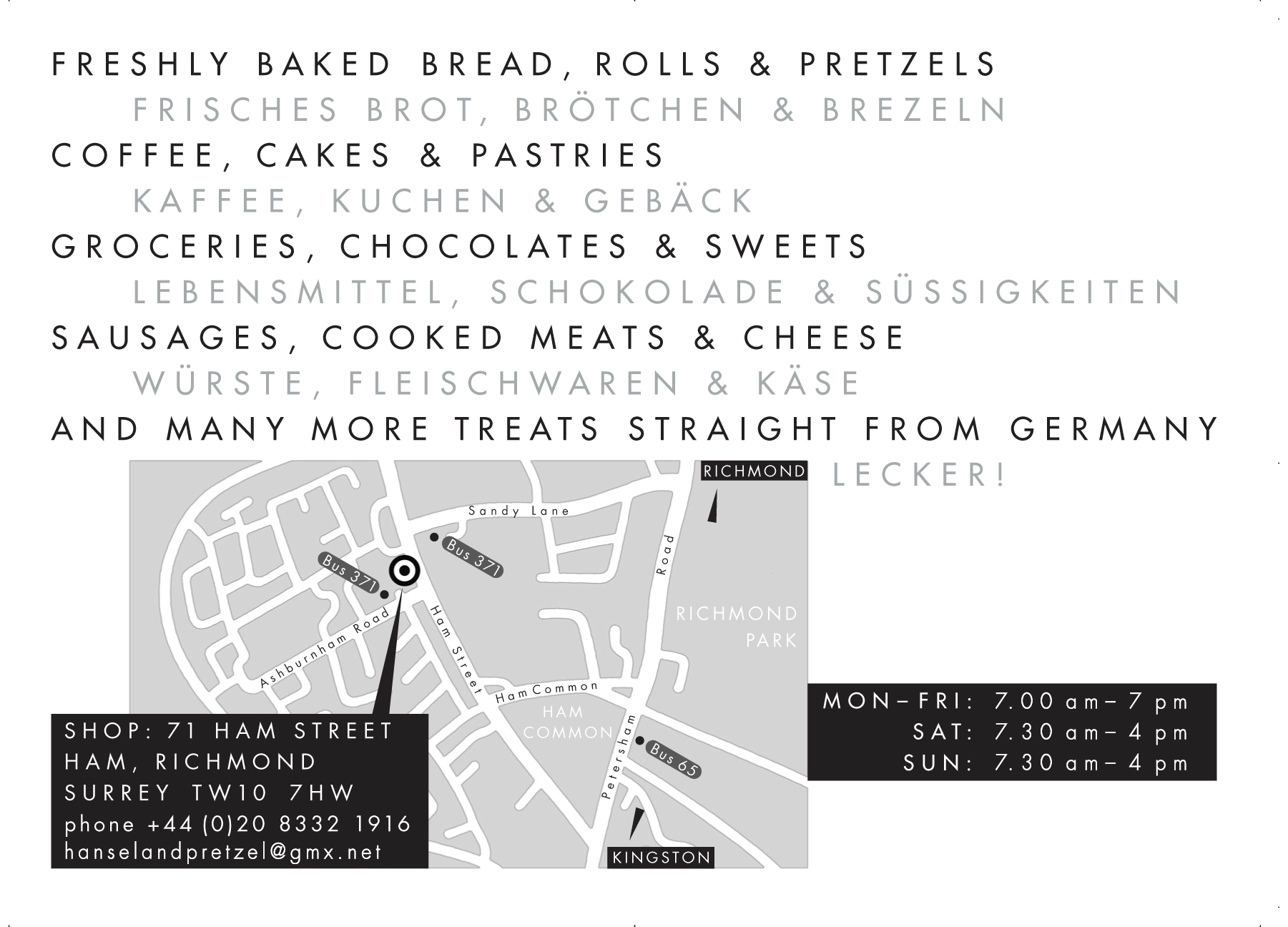 Freshly baked bread, rolls and pretzels. Coffee, cakes and pastries. Groceries, chocolates and sweets. Sausages, cooked meats and cheese. And many more treats straight from Germany. Hansel and Pretzel, 71 Ham Street, Ham - Richmond, TW10 7HW, Tel 020 8332 1916. Open Mon - Fri 7.00 - 5.00, Sat & Sun 7.00 - 5.00